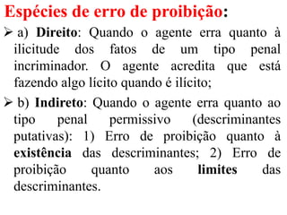 Espécies de erro de proibição:
 a) Direito: Quando o agente erra quanto à
ilicitude dos fatos de um tipo penal
incriminador. O agente acredita que está
fazendo algo lícito quando é ilícito;
 b) Indireto: Quando o agente erra quanto ao
tipo penal permissivo (descriminantes
putativas): 1) Erro de proibição quanto à
existência das descriminantes; 2) Erro de
proibição quanto aos limites das
descriminantes.
 