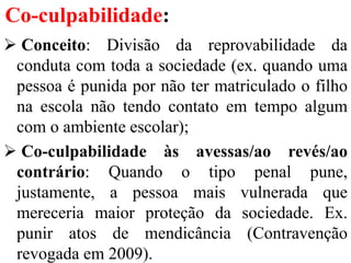 Co-culpabilidade:
 Conceito: Divisão da reprovabilidade da
conduta com toda a sociedade (ex. quando uma
pessoa é punida por não ter matriculado o filho
na escola não tendo contato em tempo algum
com o ambiente escolar);
 Co-culpabilidade às avessas/ao revés/ao
contrário: Quando o tipo penal pune,
justamente, a pessoa mais vulnerada que
mereceria maior proteção da sociedade. Ex.
punir atos de mendicância (Contravenção
revogada em 2009).
 