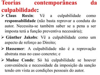 Teorias contemporâneas da
culpabilidade:
 Claus Roxin: Vê a culpabilidade como
responsabilidade (não basta reprovar a conduta do
autor. Necessita-se também saber se a pena a ser
imposta terá a função preventiva necessária);
 Günther Jakobs: Vê a culpabilidade como um
aspecto de reforço ao Direito;
 Hassemer: A culpabilidade não é a reprovação
abstrata mas no caso concreto; e
 Muñoz Conde: Só há culpabilidade se houver
conveniência e necessidade da imposição da sanção
tendo em vista as condições pessoais do autor.
 