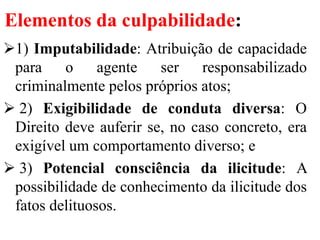 Elementos da culpabilidade:
1) Imputabilidade: Atribuição de capacidade
para o agente ser responsabilizado
criminalmente pelos próprios atos;
 2) Exigibilidade de conduta diversa: O
Direito deve auferir se, no caso concreto, era
exigível um comportamento diverso; e
 3) Potencial consciência da ilicitude: A
possibilidade de conhecimento da ilicitude dos
fatos delituosos.
 
