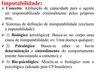 Imputabilidade:
 Conceito: Atribuição de capacidade para o agente
ser responsabilizado criminalmente pelos próprios
atos;
 Sistemas de definição de inimputabilidade (excluem
a imputabilidade):
 1) Biológico (etiológico): Busca-se no corpo uma
causa de inimputabilidade; ex: Uma doença qualquer;
 2) Psicológico: Busca-se saber se havia
determinação e entendimento do comportamento
(mente funcionando a contento); e
 3) Bio-psicológico: Mescla-se o biológico com o
psicológico (adotado pelo CP brasileiro).
 
