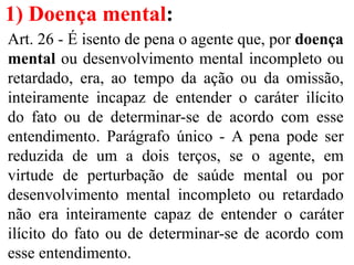 1) Doença mental:
Art. 26 - É isento de pena o agente que, por doença
mental ou desenvolvimento mental incompleto ou
retardado, era, ao tempo da ação ou da omissão,
inteiramente incapaz de entender o caráter ilícito
do fato ou de determinar-se de acordo com esse
entendimento. Parágrafo único - A pena pode ser
reduzida de um a dois terços, se o agente, em
virtude de perturbação de saúde mental ou por
desenvolvimento mental incompleto ou retardado
não era inteiramente capaz de entender o caráter
ilícito do fato ou de determinar-se de acordo com
esse entendimento.
 