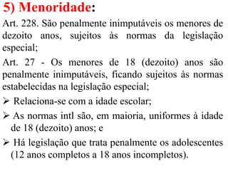 5) Menoridade:
Art. 228. São penalmente inimputáveis os menores de
dezoito anos, sujeitos às normas da legislação
especial;
Art. 27 - Os menores de 18 (dezoito) anos são
penalmente inimputáveis, ficando sujeitos às normas
estabelecidas na legislação especial;
 Relaciona-se com a idade escolar;
 As normas intl são, em maioria, uniformes à idade
de 18 (dezoito) anos; e
 Há legislação que trata penalmente os adolescentes
(12 anos completos a 18 anos incompletos).
 