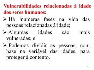 Vulnerabilidades relacionadas à idade
dos seres humanos:
 Há inúmeras fases na vida das
pessoas relacionadas à idade;
 Algumas idades são mais
vulneradas; e
 Podemos dividir as pessoas, com
base na variável das idades, para
proteger à contento.
20
 