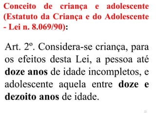 Conceito de criança e adolescente
(Estatuto da Criança e do Adolescente
- Lei n. 8.069/90):
Art. 2º. Considera-se criança, para
os efeitos desta Lei, a pessoa até
doze anos de idade incompletos, e
adolescente aquela entre doze e
dezoito anos de idade.
22
 