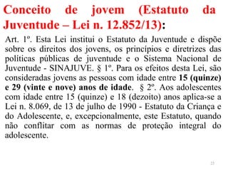 Conceito de jovem (Estatuto da
Juventude – Lei n. 12.852/13):
Art. 1º. Esta Lei institui o Estatuto da Juventude e dispõe
sobre os direitos dos jovens, os princípios e diretrizes das
políticas públicas de juventude e o Sistema Nacional de
Juventude - SINAJUVE. § 1º. Para os efeitos desta Lei, são
consideradas jovens as pessoas com idade entre 15 (quinze)
e 29 (vinte e nove) anos de idade. § 2º. Aos adolescentes
com idade entre 15 (quinze) e 18 (dezoito) anos aplica-se a
Lei n. 8.069, de 13 de julho de 1990 - Estatuto da Criança e
do Adolescente, e, excepcionalmente, este Estatuto, quando
não conflitar com as normas de proteção integral do
adolescente.
23
 