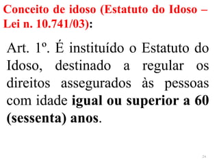 Conceito de idoso (Estatuto do Idoso –
Lei n. 10.741/03):
Art. 1º. É instituído o Estatuto do
Idoso, destinado a regular os
direitos assegurados às pessoas
com idade igual ou superior a 60
(sessenta) anos.
24
 