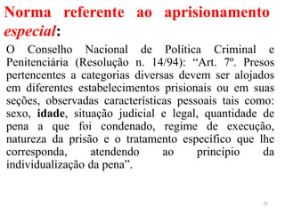 Norma referente ao aprisionamento
especial:
O Conselho Nacional de Política Criminal e
Penitenciária (Resolução n. 14/94): “Art. 7º. Presos
pertencentes a categorias diversas devem ser alojados
em diferentes estabelecimentos prisionais ou em suas
seções, observadas características pessoais tais como:
sexo, idade, situação judicial e legal, quantidade de
pena a que foi condenado, regime de execução,
natureza da prisão e o tratamento específico que lhe
corresponda, atendendo ao princípio da
individualização da pena”.
26
 