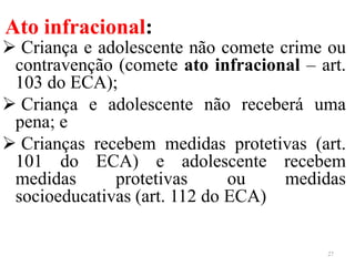 Ato infracional:
 Criança e adolescente não comete crime ou
contravenção (comete ato infracional – art.
103 do ECA);
 Criança e adolescente não receberá uma
pena; e
 Crianças recebem medidas protetivas (art.
101 do ECA) e adolescente recebem
medidas protetivas ou medidas
socioeducativas (art. 112 do ECA)
27
 