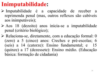 Inimputabilidade:
 Imputabilidade é a capacidade de receber a
reprimenda penal (mas, outros reflexos são cabíveis
aos inimputáveis);
 Aos 18 (dezoito) anos inicia-se a imputabilidade
penal (critério biológico);
 Relaciona-se, diretamente, com a educação formal: 0
(zero) a 5 (cinco) anos: Creches e pré-escolas; 6
(seis) a 14 (catorze): Ensino fundamental; e 15
(quinze) a 17 (dezessete): Ensino médio. (Educação
básica: formação de cidadania)
28
 