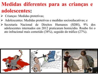 Medidas diferentes para as crianças e
adolescentes:
 Crianças: Medidas protetivas;
 Adolescentes: Medidas protetivas e medidas socioeducativas; e
 Secretaria Nacional de Direitos Humanos (SDH), 9% dos
adolescentes internados em 2012 praticaram homicídio. Roubo foi o
ato infracional mais cometido (38%), seguido do tráfico (27%).
29
 
