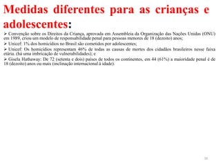 Medidas diferentes para as crianças e
adolescentes:
 Convenção sobre os Direitos da Criança, aprovada em Assembleia da Organização das Nações Unidas (ONU)
em 1989, criou um modelo de responsabilidade penal para pessoas menores de 18 (dezoito) anos;
 Unicef: 1% dos homicídios no Brasil são cometidos por adolescentes;
 Unicef: Os homicídios representam 46% de todas as causas de mortes dos cidadãos brasileiros nesse faixa
etária. (há uma imbricação de vulnerabilidades); e
 Gisela Hathaway: De 72 (setenta e dois) países de todos os continentes, em 44 (61%) a maioridade penal é de
18 (dezoito) anos ou mais (inclinação internacional à idade).
30
 