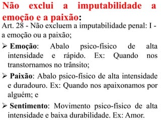 Não exclui a imputabilidade a
emoção e a paixão:
Art. 28 - Não excluem a imputabilidade penal: I -
a emoção ou a paixão;
 Emoção: Abalo psico-físico de alta
intensidade e rápido. Ex: Quando nos
transtornamos no trânsito;
 Paixão: Abalo psico-físico de alta intensidade
e duradouro. Ex: Quando nos apaixonamos por
alguém; e
 Sentimento: Movimento psico-físico de alta
intensidade e baixa durabilidade. Ex: Amor.
 