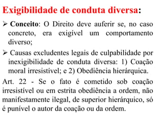 Exigibilidade de conduta diversa:
 Conceito: O Direito deve auferir se, no caso
concreto, era exigível um comportamento
diverso;
 Causas excludentes legais de culpabilidade por
inexigibilidade de conduta diversa: 1) Coação
moral irresistível; e 2) Obediência hierárquica.
Art. 22 - Se o fato é cometido sob coação
irresistível ou em estrita obediência a ordem, não
manifestamente ilegal, de superior hierárquico, só
é punível o autor da coação ou da ordem.
 
