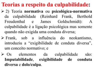 Teorias a respeito da culpabilidade:
 2) Teoria normativa ou psicológica-normativa
da culpabilidade (Reinhard Frank, Berthold
Freudenthal e James Goldschmidt): A
culpabilidade é a ligação psicológica mas somente
quando não exigida uma conduta diversa;
 Frank, sob a influência do neokantismo,
introduziu a “exigibilidade de conduta diversa”,
um conceito normativo; e
 Os elementos da culpabilidade são:
Imputabilidade, exigibilidade de conduta
diversa e dolo/culpa.
 