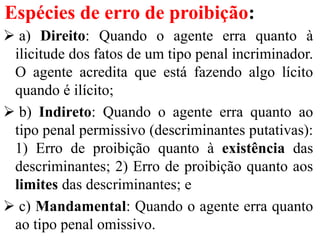 Espécies de erro de proibição:
 a) Direito: Quando o agente erra quanto à
ilicitude dos fatos de um tipo penal incriminador.
O agente acredita que está fazendo algo lícito
quando é ilícito;
 b) Indireto: Quando o agente erra quanto ao
tipo penal permissivo (descriminantes putativas):
1) Erro de proibição quanto à existência das
descriminantes; 2) Erro de proibição quanto aos
limites das descriminantes; e
 c) Mandamental: Quando o agente erra quanto
ao tipo penal omissivo.
 