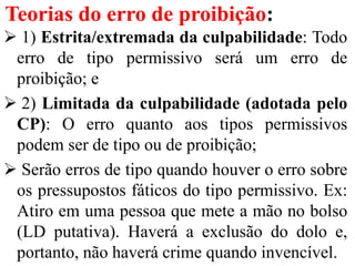 Teorias do erro de proibição:
 1) Estrita/extremada da culpabilidade: Todo
erro de tipo permissivo será um erro de
proibição; e
 2) Limitada da culpabilidade (adotada pelo
CP): O erro quanto aos tipos permissivos
podem ser de tipo ou de proibição;
 Serão erros de tipo quando houver o erro sobre
os pressupostos fáticos do tipo permissivo. Ex:
Atiro em uma pessoa que mete a mão no bolso
(LD putativa). Haverá a exclusão do dolo e,
portanto, não haverá crime quando invencível.
 