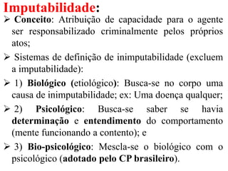 Imputabilidade:
 Conceito: Atribuição de capacidade para o agente
ser responsabilizado criminalmente pelos próprios
atos;
 Sistemas de definição de inimputabilidade (excluem
a imputabilidade):
 1) Biológico (etiológico): Busca-se no corpo uma
causa de inimputabilidade; ex: Uma doença qualquer;
 2) Psicológico: Busca-se saber se havia
determinação e entendimento do comportamento
(mente funcionando a contento); e
 3) Bio-psicológico: Mescla-se o biológico com o
psicológico (adotado pelo CP brasileiro).
 