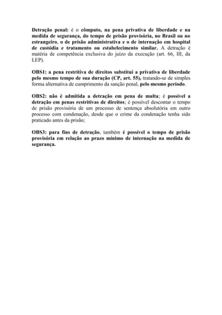 Detração penal: é o cômputo, na pena privativa de liberdade e na
medida de segurança, do tempo de prisão provisória, no Brasil ou no
estrangeiro, o de prisão administrativa e o de internação em hospital
de custódia e tratamento ou estabelecimento similar. A detração é
matéria de competência exclusiva do juízo da execução (art. 66, III, da
LEP).
OBS1: a pena restritiva de direitos substitui a privativa de liberdade
pelo mesmo tempo de sua duração (CP, art. 55), tratando-se de simples
forma alternativa de cumprimento da sanção penal, pelo mesmo período.
OBS2: não é admitida a detração em pena de multa; é possível a
detração em penas restritivas de direitos; é possível descontar o tempo
de prisão provisória de um processo de sentença absolutória em outro
processo com condenação, desde que o crime da condenação tenha sido
praticado antes da prisão;
OBS3: para fins de detração, também é possível o tempo de prisão
provisória em relação ao prazo mínimo de internação na medida de
segurança.

 