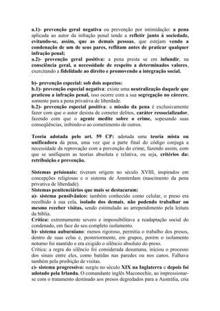 a.1)- prevenção geral negativa ou prevenção por intimidação: a pena
aplicada ao autor da infração penal tende a refletir junto à sociedade,
evitando-se, assim, que as demais pessoas, que estejam vendo a
condenação de um de seus pares, reflitam antes de praticar qualquer
infração penal;
a.2)- prevenção geral positiva: a pena presta se em infundir, na
consciência geral, a necessidade de respeito a determinados valores,
exercitando a fidelidade ao direito e promovendo a integração social.
b)- prevenção especial: sob dois aspectos:
b.1)- prevenção especial negativa: existe uma neutralização daquele que
praticou a infração penal, isso ocorre com a sua segregação no cárcere,
somente para a pena privativa de liberdade.
b.2)- prevenção especial positiva: a missão da pena é exclusivamente
fazer com que o autor desista de cometer delitos, caráter ressocializador,
fazendo com que o agente medite sobre o crime, sopesando suas
conseqüências, inibindo-o ao cometimento de outros.
Teoria adotada pelo art. 59 CP: adotada uma teoria mista ou
unificadora da pena, uma vez que a parte final do código conjuga a
necessidade da reprovação com a prevenção do crime, fazendo assim, com
que se unifiquem as teorias absoluta e relativa, ou seja, critérios da:
retribuição e prevenção.
Sistemas prisionais: tiveram origem no século XVIII, inspirados em
concepções religiosas e o sistema de Amsterdam (nascimento da pena
privativa de liberdade).
Sistemas penitenciários que mais se destacaram:
a)- sistema pensilvânico: também conhecido como celular, o preso era
recolhido à sua cela, isolado dos demais, não podendo trabalhar ou
mesmo receber visitas, sendo estimulado ao arrependimento pela leitura
da bíblia.
Crítica: extremamente severo e impossibilitava a readaptação social do
condenado, em face do seu completo isolamento.
b)- sistema auburniano: menos rigoroso, permitia o trabalho dos presos,
dentro de suas celas e, posteriormente, em grupos, porém o isolamento
noturno foi mantido e era exigido o silêncio absoluto do preso.
Crítica: a regra do silêncio foi considerada desumana, iniciou o processo
dos sinais entre eles, como batidas nas paredes ou nos canos. Falhava
também pela proibição de visitas.
c)- sistema progressivo: surgiu no século XIX na Inglaterra e depois foi
adotado pela Irlanda. O comandante inglês Maconochie, ao impressionarse com o tratamento destinado aos presos degredados para a Austrália, cria

 