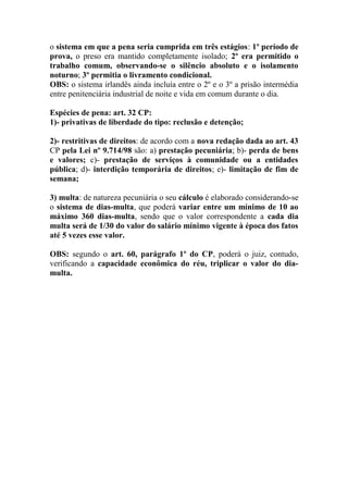 o sistema em que a pena seria cumprida em três estágios: 1º período de
prova, o preso era mantido completamente isolado; 2º era permitido o
trabalho comum, observando-se o silêncio absoluto e o isolamento
noturno; 3º permitia o livramento condicional.
OBS: o sistema irlandês ainda incluía entre o 2º e o 3º a prisão intermédia
entre penitenciária industrial de noite e vida em comum durante o dia.
Espécies de pena: art. 32 CP:
1)- privativas de liberdade do tipo: reclusão e detenção;
2)- restritivas de direitos: de acordo com a nova redação dada ao art. 43
CP pela Lei nº 9.714/98 são: a) prestação pecuniária; b)- perda de bens
e valores; c)- prestação de serviços à comunidade ou a entidades
pública; d)- interdição temporária de direitos; e)- limitação de fim de
semana;
3) multa: de natureza pecuniária o seu cálculo é elaborado considerando-se
o sistema de dias-multa, que poderá variar entre um mínimo de 10 ao
máximo 360 dias-multa, sendo que o valor correspondente a cada dia
multa será de 1/30 do valor do salário mínimo vigente à época dos fatos
até 5 vezes esse valor.
OBS: segundo o art. 60, parágrafo 1º do CP, poderá o juiz, contudo,
verificando a capacidade econômica do réu, triplicar o valor do diamulta.

 