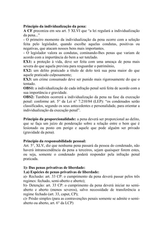 Princípio da individualização da pena:
A CF preconiza em seu art. 5 XLVI que “a lei regulará a individualização
da pena...”
- O primeiro momento da individualização da pena ocorre com a seleção
feita pelo legislador, quando escolhe aquelas condutas, positivas ou
negativas, que atacam nossos bens mais importantes.
- O legislador valora as condutas, cominando-lhes penas que variam de
acordo com a importância do bem a ser tutelado.
EX1: a proteção à vida, deve ser feita com uma ameaça de pena mais
severa do que aquela prevista para resguardar o patrimônio,
EX2: um delito praticado a título de dolo terá sua pena maior do que
aquele praticado culposamente;
EX3: um crime consumado deve ser punido mais rigorosamente do que o
tentado.
OBS1: a individualização de cada infração penal será feita de acordo com a
sua importância e gravidade.
OBS2: Também ocorrerá a individualização da pena na fase da execução
penal: conforme art. 5° da Lei n° 7.210/84 (LEP): “os condenados serão
classificados, segundo os seus antecedentes e personalidade, para orientar a
individualização da execução penal”.
Princípio da proporcionalidade: a pena deverá ser proporcional ao delito,
que se faça um juízo de ponderação sobre a relação entre o bem que é
lesionado ou posto em perigo e aquele que pode alguém ser privado
(gravidade da pena).
Princípio da responsabilidade pessoal:
Art. 5°, XLV, diz que nenhuma pena passará da pessoa do condenado, não
haverá intranscendência da pena a terceiros, sejam quaisquer forem estes,
ou seja, somente o condenado poderá responder pela infração penal
praticada.
1)- Das penas privativas de liberdade:
1.a) Espécies de penas privativas de liberdade:
a)- Reclusão: art. 33 CP: o cumprimento da pena deverá passar pelos três
regimes: fechado, semi-aberto e aberto);
b)- Detenção: art. 33 CP: o cumprimento da pena deverá iniciar no semiaberto e aberto (menos severos), salvo necessidade de transferência a
regime fechado (art. 33, caput, CP);
c)- Prisão simples (para as contravenções penais somente se admite o semiaberto ou aberto, art. 6° da LCP)

 