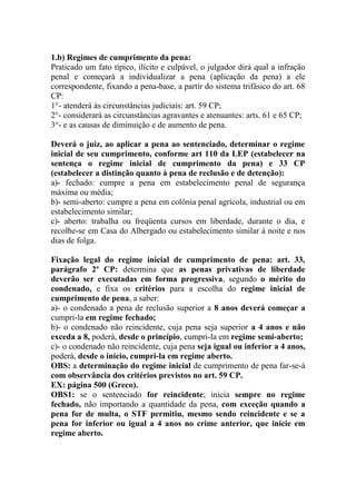 1.b) Regimes de cumprimento da pena:
Praticado um fato típico, ilícito e culpável, o julgador dirá qual a infração
penal e começará a individualizar a pena (aplicação da pena) a ele
correspondente, fixando a pena-base, a partir do sistema trifásico do art. 68
CP:
1°- atenderá às circunstâncias judiciais: art. 59 CP;
2°- considerará as circunstâncias agravantes e atenuantes: arts. 61 e 65 CP;
3°- e as causas de diminuição e de aumento de pena.
Deverá o juiz, ao aplicar a pena ao sentenciado, determinar o regime
inicial de seu cumprimento, conforme art 110 da LEP (estabelecer na
sentença o regime inicial de cumprimento da pena) e 33 CP
(estabelecer a distinção quanto à pena de reclusão e de detenção):
a)- fechado: cumpre a pena em estabelecimento penal de segurança
máxima ou média;
b)- semi-aberto: cumpre a pena em colônia penal agrícola, industrial ou em
estabelecimento similar;
c)- aberto: trabalha ou freqüenta cursos em liberdade, durante o dia, e
recolhe-se em Casa do Albergado ou estabelecimento similar à noite e nos
dias de folga.
Fixação legal do regime inicial de cumprimento de pena: art. 33,
parágrafo 2º CP: determina que as penas privativas de liberdade
deverão ser executadas em forma progressiva, segundo o mérito do
condenado, e fixa os critérios para a escolha do regime inicial de
cumprimento de pena, a saber:
a)- o condenado a pena de reclusão superior a 8 anos deverá começar a
cumpri-la em regime fechado;
b)- o condenado não reincidente, cuja pena seja superior a 4 anos e não
exceda a 8, poderá, desde o princípio, cumpri-la em regime semi-aberto;
c)- o condenado não reincidente, cuja pena seja igual ou inferior a 4 anos,
poderá, desde o início, cumpri-la em regime aberto.
OBS: a determinação do regime inicial de cumprimento de pena far-se-á
com observância dos critérios previstos no art. 59 CP.
EX: página 500 (Greco).
OBS1: se o sentenciado for reincidente; inicia sempre no regime
fechado, não importando a quantidade da pena, com exceção quando a
pena for de multa, o STF permitiu, mesmo sendo reincidente e se a
pena for inferior ou igual a 4 anos no crime anterior, que inicie em
regime aberto.

 