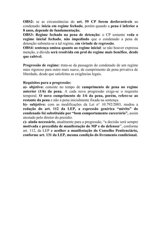OBS2: se as circunstâncias do art. 59 CP forem desfavoráveis ao
condenado: inicia em regime fechado, porém quando a pena é inferior a
8 anos, depende de fundamentação.
OBS3: Regime fechado na pena de detenção: o CP somente veda o
regime inicial fechado, não impedindo que o condenado a pena de
detenção submeta-se a tal regime, em virtude de regressão.
OBS4: sentença omissa quanto ao regime inicial: se não houver expressa
menção, a dúvida será resolvida em prol do regime mais benéfico, desde
que cabível.
Progressão de regime: trata-se da passagem do condenado de um regime
mais rigoroso para outro mais suave, de cumprimento da pena privativa de
liberdade, desde que satisfeitas as exigências legais.
Requisitos para a progressão:
a)- objetivo: consiste no tempo de cumprimento de pena no regime
anterior (1/6) da pena. A cada nova progressão exige-se o requisito
temporal. O novo cumprimento de 1/6 da pena, porém, refere-se ao
restante da pena e não à pena inicialmente fixada na sentença.
b)- subjetivo: com as modificações da Lei n° 10.792/2003, mudou a
redação do art. 112 da LEP, a expressão genérica “mérito” do
condenado foi substituída por “bom comportamento carcerário”, assim
atestado pelo diretor do presídio.
c)- ainda necessário, atualmente para a progressão, “a decisão será sempre
motivada e precedida de manifestação do MP e do defensor”, conforme
art. 112, da LEP e acolher a manifestação do Conselho Penitenciário,
conforme art. 131 da LEP, mesma condição do livramento condicional.

 