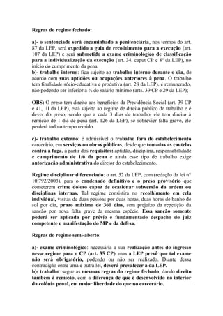 Regras do regime fechado:
a)- o sentenciado será encaminhado a penitenciária, nos termos do art.
87 da LEP, será expedido a guia de recolhimento para a execução (art.
107 da LEP) e será submetido a exame criminológico de classificação
para a individualização da execução (art. 34, caput CP e 8º da LEP), no
início do cumprimento da pena.
b)- trabalho interno: fica sujeito ao trabalho interno durante o dia, de
acordo com suas aptidões ou ocupações anteriores à pena. O trabalho
tem finalidade sócio-educativa e produtiva (art. 28 da LEP), é remunerado,
não podendo ser inferior a ¾ do salário mínimo (arts. 39 CP e 29 da LEP);
OBS: O preso tem direito aos benefícios da Previdência Social (art. 39 CP
e 41, III da LEP), está sujeito ao regime de direito público de trabalho e é
dever do preso, sendo que a cada 3 dias de trabalho, ele tem direito à
remição de 1 dia de pena (art. 126 da LEP), se sobrevier falta grave, ele
perderá todo o tempo remido.
c)- trabalho externo: é admissível o trabalho fora do estabelecimento
carcerário, em serviços ou obras públicas, desde que tomadas as cautelas
contra a fuga, a partir dos requisitos: aptidão, disciplina, responsabilidade
e cumprimento de 1/6 da pena e ainda esse tipo de trabalho exige
autorização administrativa do diretor do estabelecimento.
Regime disciplinar diferenciado: o art. 52 da LEP, com (redação da lei n°
10.792/2003), para o condenado definitivo e o preso provisório que
cometerem crime doloso capaz de ocasionar subversão da ordem ou
disciplinas internas. Tal regime consistirá no recolhimento em cela
individual, visitas de duas pessoas por duas horas, duas horas de banho de
sol por dia, prazo máximo de 360 dias, sem prejuízo da repetição da
sanção por nova falta grave da mesma espécie. Essa sanção somente
poderá ser aplicada por prévio e fundamentado despacho do juiz
competente e manifestação do MP e da defesa.
Regras do regime semi-aberto:
a)- exame criminológico: necessária a sua realização antes do ingresso
nesse regime para o CP (art. 35 CP), mas a LEP prevê que tal exame
não será obrigatório, podendo ou não ser realizado. Diante dessa
contradição entre uma e outra lei, deverá prevalecer a da LEP.
b)- trabalho: segue as mesmas regras do regime fechado, dando direito
também à remição, com a diferença de que é desenvolvido no interior
da colônia penal, em maior liberdade do que no carcerário.

 