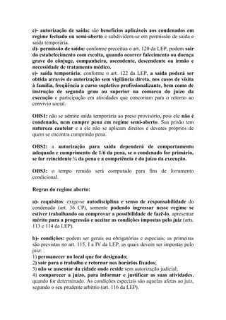 c)- autorização de saída: são benefícios aplicáveis aos condenados em
regime fechado ou semi-aberto e subdividem-se em permissão de saída e
saída temporária.
d)- permissão de saída: conforme preceitua o art. 120 da LEP, podem sair
do estabelecimento com escolta, quando ocorrer falecimento ou doença
grave do cônjuge, companheira, ascendente, descendente ou irmão e
necessidade de tratamento médico.
e)- saída temporária: conforme o art. 122 da LEP, a saída poderá ser
obtida através de autorização sem vigilância direta, nos casos de visita
à família, freqüência a curso supletivo profissionalizante, bem como de
instrução de segunda grau ou superior na comarca do juízo da
execução e participação em atividades que concorram para o retorno ao
convívio social.
OBS1: não se admite saída temporária ao preso provisório, pois ele não é
condenado, nem cumpre pena em regime semi-aberto. Sua prisão tem
natureza cautelar e a ele não se aplicam direitos e deveres próprios de
quem se encontra cumprindo pena.
OBS2: a autorização para saída dependerá de comportamento
adequado e cumprimento de 1/6 da pena, se o condenado for primário,
se for reincidente ¼ da pena e a competência é do juízo da execução.
OBS3: o tempo remido será computado para fins de livramento
condicional.
Regras do regime aberto:
a)- requisitos: exige-se autodisciplina e senso de responsabilidade do
condenado (art. 36 CP), somente podendo ingressar nesse regime se
estiver trabalhando ou comprovar a possibilidade de fazê-lo, apresentar
mérito para a progressão e aceitar as condições impostas pelo juiz (arts.
113 e 114 da LEP).
b)- condições: podem ser gerais ou obrigatórias e especiais; as primeiras
são previstas no art. 115, I a IV da LEP, as quais devem ser impostas pelo
juiz:
1) permanecer no local que for designado;
2) sair para o trabalho e retornar nos horários fixados;
3) não se ausentar da cidade onde reside sem autorização judicial;
4) comparecer a juízo, para informar e justificar as suas atividades,
quando for determinado. As condições especiais são aquelas afetas ao juiz,
segundo o seu prudente arbítrio (art. 116 da LEP).

 