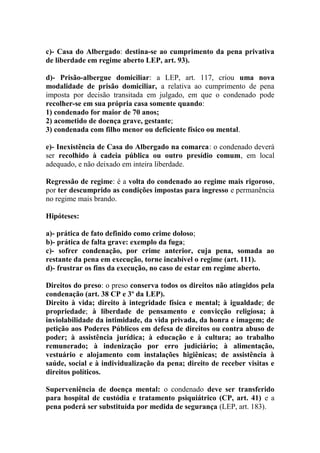 c)- Casa do Albergado: destina-se ao cumprimento da pena privativa
de liberdade em regime aberto LEP, art. 93).
d)- Prisão-albergue domiciliar: a LEP, art. 117, criou uma nova
modalidade de prisão domiciliar, a relativa ao cumprimento de pena
imposta por decisão transitada em julgado, em que o condenado pode
recolher-se em sua própria casa somente quando:
1) condenado for maior de 70 anos;
2) acometido de doença grave, gestante;
3) condenada com filho menor ou deficiente físico ou mental.
e)- Inexistência de Casa do Albergado na comarca: o condenado deverá
ser recolhido à cadeia pública ou outro presídio comum, em local
adequado, e não deixado em inteira liberdade.
Regressão de regime: é a volta do condenado ao regime mais rigoroso,
por ter descumprido as condições impostas para ingresso e permanência
no regime mais brando.
Hipóteses:
a)- prática de fato definido como crime doloso;
b)- prática de falta grave: exemplo da fuga;
c)- sofrer condenação, por crime anterior, cuja pena, somada ao
restante da pena em execução, torne incabível o regime (art. 111).
d)- frustrar os fins da execução, no caso de estar em regime aberto.
Direitos do preso: o preso conserva todos os direitos não atingidos pela
condenação (art. 38 CP e 3º da LEP).
Direito à vida; direito à integridade física e mental; à igualdade; de
propriedade; à liberdade de pensamento e convicção religiosa; à
inviolabilidade da intimidade, da vida privada, da honra e imagem; de
petição aos Poderes Públicos em defesa de direitos ou contra abuso de
poder; à assistência jurídica; à educação e à cultura; ao trabalho
remunerado; à indenização por erro judiciário; à alimentação,
vestuário e alojamento com instalações higiênicas; de assistência à
saúde, social e à individualização da pena; direito de receber visitas e
direitos políticos.
Superveniência de doença mental: o condenado deve ser transferido
para hospital de custódia e tratamento psiquiátrico (CP, art. 41) e a
pena poderá ser substituída por medida de segurança (LEP, art. 183).

 