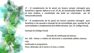 1ª - O complemento da lei penal em branco sempre retroagirá para
beneficiar o agente. Aplica-se o art. 5º, XL, da Constituição Federal de 1988
(é bom lembrar, a constituição não pode ser contrariada por lei
infraconstitucional)
2ª - O complemento da lei penal em branco somente retroagirá para
beneficiar o réu quando a situação for de normalidade, pois quando for de
anormalidade o complemento terá efeito ultrativo (art. 3º, Código Penal).
Exemplo 01 (Código Penal)
Omissão de notificação de doença
Art. 269 - Deixar o médico de denunciar à autoridade pública doença
cuja
notificação é compulsória:
Pena: detenção, de 6 meses a 2 anos, e multa.
 