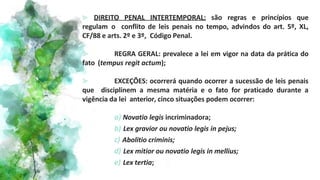 ⪢ DIREITO PENAL INTERTEMPORAL: são regras e princípios que
regulam o conflito de leis penais no tempo, advindos do art. 5º, XL,
CF/88 e arts. 2º e 3º, Código Penal.
⪢ REGRA GERAL: prevalece a lei em vigor na data da prática do
fato (tempus regit actum);
⪢ EXCEÇÕES: ocorrerá quando ocorrer a sucessão de leis penais
que disciplinem a mesma matéria e o fato for praticado durante a
vigência da lei anterior, cinco situações podem ocorrer:
a) Novatio legis incriminadora;
b) Lex gravior ou novatio legis in pejus;
c) Abolitio criminis;
d) Lex mitior ou novatio legis in mellius;
e) Lex tertia;
 