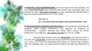 A) NOVATIO LEGIS INCRIMINADORA: A lei cria novo crime não existente. Há
uma neocriminalização que somente pode atingir atos praticados após sua
entrada em vigor. Não poderá retroagir, ou seja, somente tem eficácia para o
futuro conforme determina o art. 5º, XL, CF/88:
Art. 5º (...)
XL - a lei penal não retroagirá, salvo para beneficiar o réu;
B) LEX GRAVIOR OU NOVATIO LEGIS IN PEJUS: é a lei penal mais grave que de
qualquer modo implica tratamento mais rigoroso às condutas já
criminalizadas. Também somente terá efeito sobre pratica de crimes
posteriores a sua vigência, não poderá retroagir (art. 5º, XL, CF/88).
Exemplo: Réu comete crime em 10/10/2015, cuja pena era de 5 a
10 anos. Em 15/10/2015, surge nova lei que aumenta a pena do crime para 7
a 15 anos. A lei nova mais prejudicial (lex gravior ou novatio legis in pejus)
não será aplicada, pois a lei pena somente poderá retroagir para beneficiar o
réu.
 