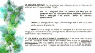 C) ABOLITIO CRIMINIS: É a lei posterior que extingue o crime previsto na lei
anterior (art. 2º, caput, Código Penal).
Art. 2º - Ninguém pode ser punido por fato que lei
posterior deixa de considerar crime, cessando em virtude
dela a execução e os efeitos penais da sentença
condenatória;
EXEMPLO: Revogação do artigo 240 do Código Penal, em 2009, que
aboliu o crime de adultério;
ATENÇÃO: se o artigo do crime foi revogado mas tratado em outro
artigo, não houve abolição do crime (princípio da continuidade normativa ou
continuidade típica normativa);
D) LEX MITIOR OU NOVATIO LEGIS IN MELLIUS: é a lei penal mais benigna
que de qualquer modo implica tratamento mais suave às condutas já
criminalizadas. Terá efeito sobre a prática de crimes anteriores e posteriores a
sua vigência, pois sempre retroagirá para beneficiar o réu (art. 5º, XL, CF/88).
 