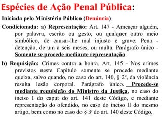 Espécies de Ação Penal Pública:
Iniciada pelo Ministério Público (Denúncia)
Condicionada: a) Representação: Art. 147 - Ameaçar alguém,
por palavra, escrito ou gesto, ou qualquer outro meio
simbólico, de causar-lhe mal injusto e grave: Pena -
detenção, de um a seis meses, ou multa. Parágrafo único -
Somente se procede mediante representação.
b) Requisição: Crimes contra a honra. Art. 145 - Nos crimes
previstos neste Capítulo somente se procede mediante
queixa, salvo quando, no caso do art. 140, § 2º, da violência
resulta lesão corporal. Parágrafo único. Procede-se
mediante requisição do Ministro da Justiça, no caso do
inciso I do caput do art. 141 deste Código, e mediante
representação do ofendido, no caso do inciso II do mesmo
artigo, bem como no caso do § 3o
do art. 140 deste Código.10
 