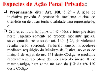 Espécies de Ação Penal Privada:
 Propriamente dita: Art. 100, § 2º - A ação de
iniciativa privada é promovida mediante queixa do
ofendido ou de quem tenha qualidade para representá-lo;
e
 Crimes contra a honra. Art. 145 - Nos crimes previstos
neste Capítulo somente se procede mediante queixa,
salvo quando, no caso do art. 140, § 2º, da violência
resulta lesão corporal. Parágrafo único. Procede-se
mediante requisição do Ministro da Justiça, no caso do
inciso I do caput do art. 141 deste Código, e mediante
representação do ofendido, no caso do inciso II do
mesmo artigo, bem como no caso do § 3o
do art. 140
deste Código. 15
 