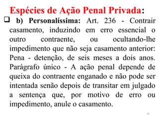 Espécies de Ação Penal Privada:
 b) Personalíssima: Art. 236 - Contrair
casamento, induzindo em erro essencial o
outro contraente, ou ocultando-lhe
impedimento que não seja casamento anterior:
Pena - detenção, de seis meses a dois anos.
Parágrafo único - A ação penal depende de
queixa do contraente enganado e não pode ser
intentada senão depois de transitar em julgado
a sentença que, por motivo de erro ou
impedimento, anule o casamento.
16
 