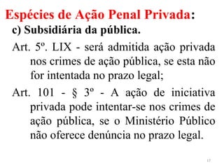 Espécies de Ação Penal Privada:
c) Subsidiária da pública.
Art. 5º. LIX - será admitida ação privada
nos crimes de ação pública, se esta não
for intentada no prazo legal;
Art. 101 - § 3º - A ação de iniciativa
privada pode intentar-se nos crimes de
ação pública, se o Ministério Público
não oferece denúncia no prazo legal.
17
 
