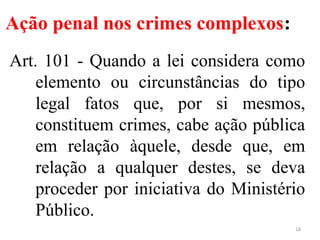 Ação penal nos crimes complexos:
Art. 101 - Quando a lei considera como
elemento ou circunstâncias do tipo
legal fatos que, por si mesmos,
constituem crimes, cabe ação pública
em relação àquele, desde que, em
relação a qualquer destes, se deva
proceder por iniciativa do Ministério
Público.
18
 