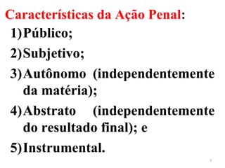 Características da Ação Penal:
1)Público;
2)Subjetivo;
3)Autônomo (independentemente
da matéria);
4)Abstrato (independentemente
do resultado final); e
5)Instrumental.
3
 