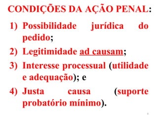 CONDIÇÕES DA AÇÃO PENAL:
1) Possibilidade jurídica do
pedido;
2) Legitimidade ad causam;
3) Interesse processual (utilidade
e adequação); e
4) Justa causa (suporte
probatório mínimo).
6
 