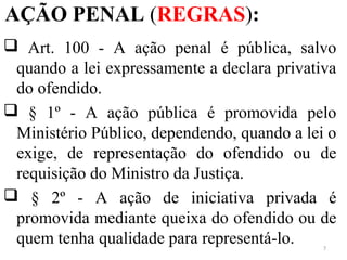 AÇÃO PENAL (REGRAS):
 Art. 100 - A ação penal é pública, salvo
quando a lei expressamente a declara privativa
do ofendido.
 § 1º - A ação pública é promovida pelo
Ministério Público, dependendo, quando a lei o
exige, de representação do ofendido ou de
requisição do Ministro da Justiça.
 § 2º - A ação de iniciativa privada é
promovida mediante queixa do ofendido ou de
quem tenha qualidade para representá-lo. 7
 