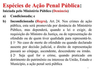 Espécies de Ação Penal Pública:
Iniciada pelo Ministério Público (Denúncia)
a) Condicionada; e
b) Incondicionada (Regra). Art. 24. Nos crimes de ação
pública, esta será promovida por denúncia do Ministério
Público, mas dependerá, quando a lei o exigir, de
requisição do Ministro da Justiça, ou de representação do
ofendido ou de quem tiver qualidade para representá-lo.
§ 1o
No caso de morte do ofendido ou quando declarado
ausente por decisão judicial, o direito de representação
passará ao cônjuge, ascendente, descendente ou irmão.
§ 2o
Seja qual for o crime, quando praticado em
detrimento do patrimônio ou interesse da União, Estado e
Município, a ação penal será pública
8
 
