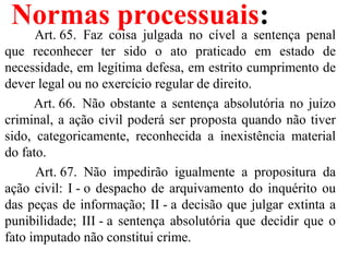 Normas processuais:
         Art. 65.  Faz  coisa  julgada  no  cível  a  sentença  penal 
que  reconhecer  ter  sido  o  ato  praticado  em  estado  de 
necessidade, em legítima defesa, em estrito cumprimento de 
dever legal ou no exercício regular de direito.
        Art. 66.  Não obstante a sentença absolutória no juízo 
criminal, a ação civil poderá ser proposta quando não tiver 
sido,  categoricamente,  reconhecida  a  inexistência  material 
do fato.
         Art. 67.  Não  impedirão  igualmente  a  propositura  da 
ação civil: I - o despacho de arquivamento do inquérito ou 
das peças de informação; II - a decisão que julgar extinta a 
punibilidade; III - a sentença absolutória que decidir que o 
fato imputado não constitui crime.
 