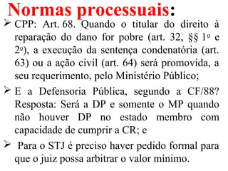Normas processuais:
 CPP:  Art. 68.  Quando  o  titular  do  direito  à 
reparação  do  dano  for  pobre  (art.  32,  §§ 1o
  e 
2o
), a execução da sentença condenatória (art. 
63) ou a ação civil (art. 64) será promovida, a 
seu requerimento, pelo Ministério Público;
 E  a  Defensoria  Pública,  segundo  a  CF/88? 
Resposta: Será a DP e somente o MP quando 
não  houver  DP  no  estado  membro  com 
capacidade de cumprir a CR; e
  Para o STJ é preciso haver pedido formal para 
que o juiz possa arbitrar o valor mínimo.
 