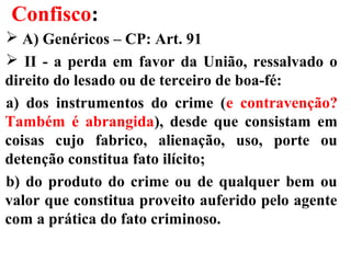 Confisco:
 A) Genéricos – CP: Art. 91
 II - a perda em favor da União, ressalvado o
direito do lesado ou de terceiro de boa-fé:
a) dos instrumentos do crime (e contravenção?
Também é abrangida), desde que consistam em
coisas cujo fabrico, alienação, uso, porte ou
detenção constitua fato ilícito;
b) do produto do crime ou de qualquer bem ou
valor que constitua proveito auferido pelo agente
com a prática do fato criminoso.
 