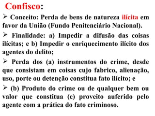 Confisco:
 Conceito: Perda de bens de natureza ilícita em
favor da União (Fundo Penitenciário Nacional).
 Finalidade: a) Impedir a difusão das coisas
ilícitas; e b) Impedir o enriquecimento ilícito dos
agentes do delito;
 Perda dos (a) instrumentos do crime, desde
que consistam em coisas cujo fabrico, alienação,
uso, porte ou detenção constitua fato ilícito; e
 (b) Produto do crime ou de qualquer bem ou
valor que constitua (c) proveito auferido pelo
agente com a prática do fato criminoso.
 