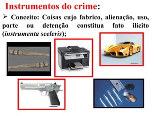 Instrumentos do crime:
 Conceito: Coisas cujo fabrico, alienação, uso,
porte ou detenção constitua fato ilícito
(instrumenta sceleris);
 