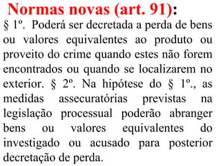 Normas novas (art. 91):
§ 1º.  Poderá ser decretada a perda de bens 
ou  valores  equivalentes  ao  produto  ou 
proveito do crime quando estes não forem 
encontrados ou quando se localizarem no 
exterior.  §  2º.  Na  hipótese  do  §  1º.,  as 
medidas  assecuratórias  previstas  na 
legislação  processual  poderão  abranger 
bens  ou  valores  equivalentes  do 
investigado  ou  acusado  para  posterior 
decretação de perda. 
 